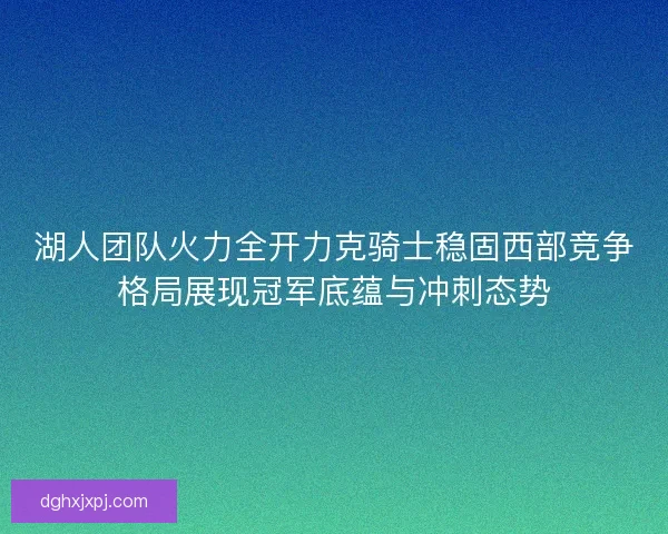 湖人团队火力全开力克骑士稳固西部竞争格局展现冠军底蕴与冲刺态势