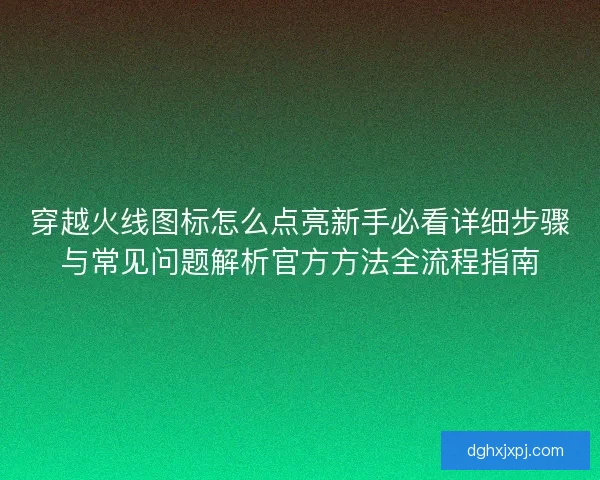 穿越火线图标怎么点亮新手必看详细步骤与常见问题解析官方方法全流程指南