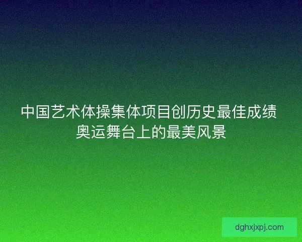 中国艺术体操集体项目创历史最佳成绩 奥运舞台上的最美风景