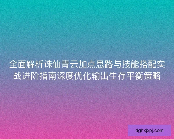 全面解析诛仙青云加点思路与技能搭配实战进阶指南深度优化输出生存平衡策略