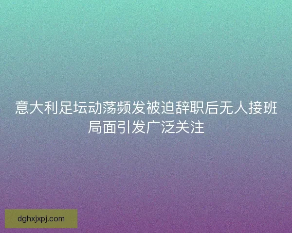 意大利足坛动荡频发被迫辞职后无人接班局面引发广泛关注